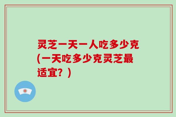 灵芝一天一人吃多少克(一天吃多少克灵芝适宜？)