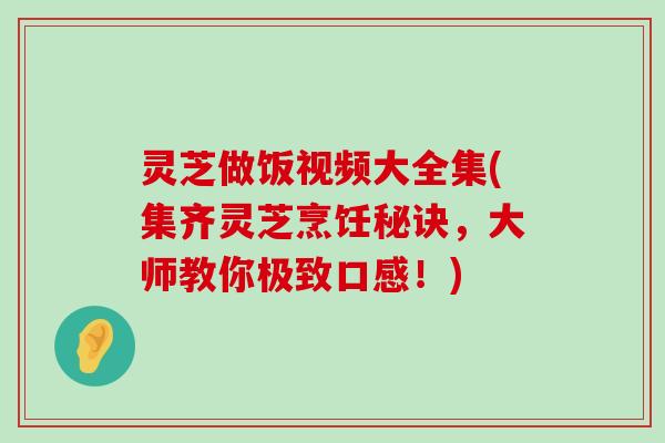 灵芝做饭视频大全集(集齐灵芝烹饪秘诀，大师教你极致口感！)