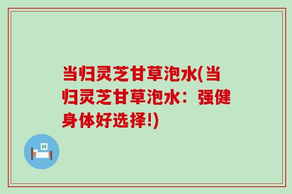 当归灵芝甘草泡水(当归灵芝甘草泡水：强健身体好选择!)