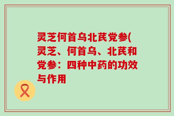 灵芝何首乌北芪党参(灵芝、何首乌、北芪和党参：四种的功效与作用