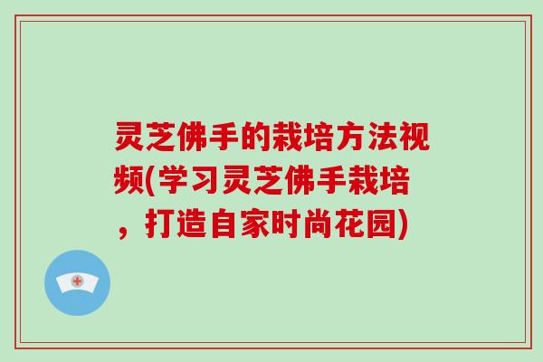 灵芝佛手的栽培方法视频(学习灵芝佛手栽培，打造自家时尚花园)