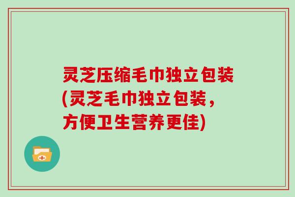 灵芝压缩毛巾独立包装(灵芝毛巾独立包装，方便卫生营养更佳)