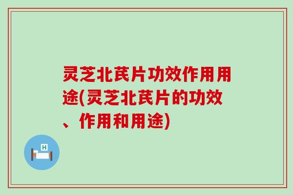 灵芝北芪片功效作用用途(灵芝北芪片的功效、作用和用途)