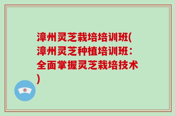 漳州灵芝栽培培训班(漳州灵芝种植培训班：全面掌握灵芝栽培技术)