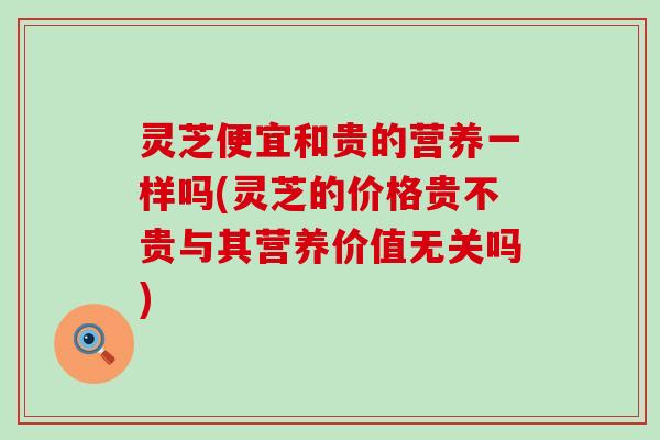 灵芝便宜和贵的营养一样吗(灵芝的价格贵不贵与其营养价值无关吗)