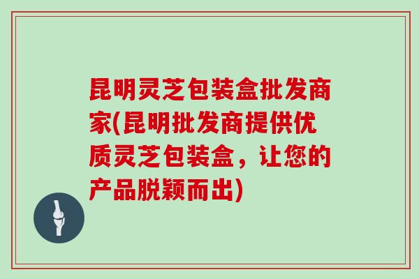 昆明灵芝包装盒批发商家(昆明批发商提供优质灵芝包装盒，让您的产品脱颖而出)