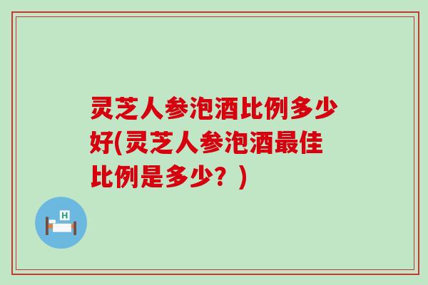 灵芝人参泡酒比例多少好(灵芝人参泡酒佳比例是多少？)