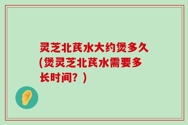 灵芝北芪水大约煲多久(煲灵芝北芪水需要多长时间？)