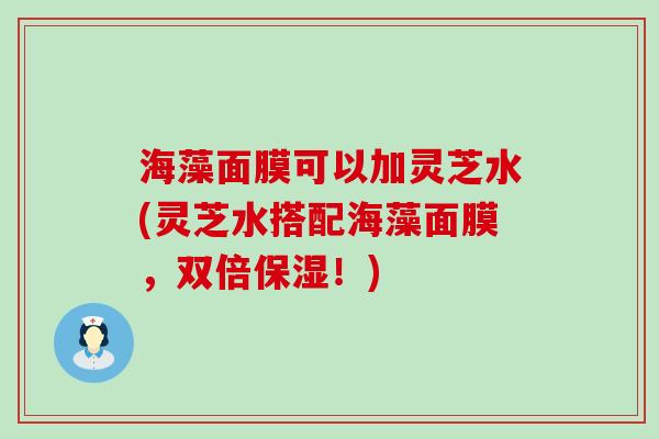 海藻面膜可以加灵芝水(灵芝水搭配海藻面膜，双倍保湿！)