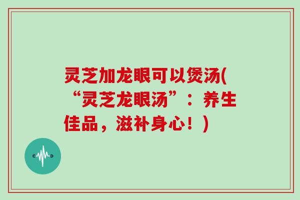 灵芝加龙眼可以煲汤(“灵芝龙眼汤”：养生佳品，滋补身心！)