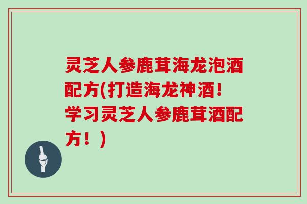 灵芝人参鹿茸海龙泡酒配方(打造海龙神酒！学习灵芝人参鹿茸酒配方！)