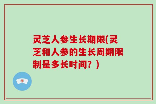 灵芝人参生长期限(灵芝和人参的生长周期限制是多长时间？)