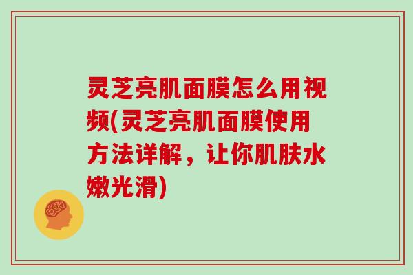 灵芝亮肌面膜怎么用视频(灵芝亮肌面膜使用方法详解，让你水嫩光滑)