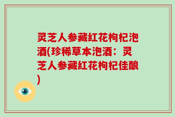 灵芝人参藏红花枸杞泡酒(珍稀草本泡酒：灵芝人参藏红花枸杞佳酿)