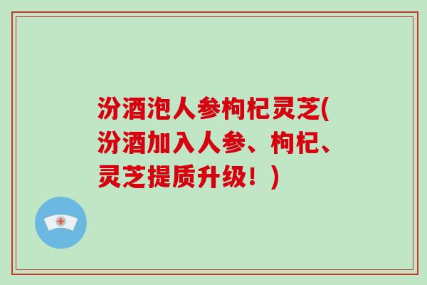 汾酒泡人参枸杞灵芝(汾酒加入人参、枸杞、灵芝提质升级！)