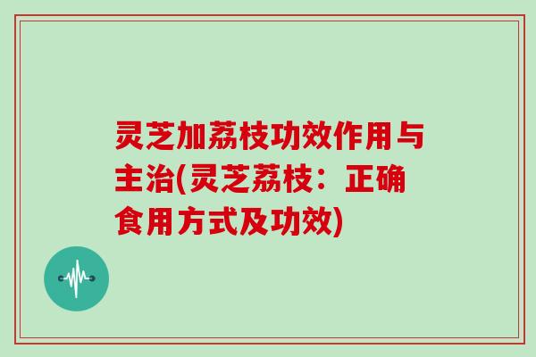 灵芝加荔枝功效作用与主(灵芝荔枝：正确食用方式及功效)