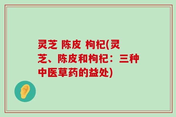 灵芝 陈皮 枸杞(灵芝、陈皮和枸杞：三种中医草药的益处)