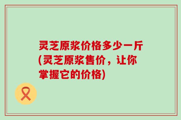 灵芝原浆价格多少一斤(灵芝原浆售价，让你掌握它的价格)