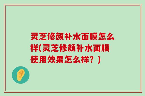 灵芝修颜补水面膜怎么样(灵芝修颜补水面膜使用效果怎么样？)