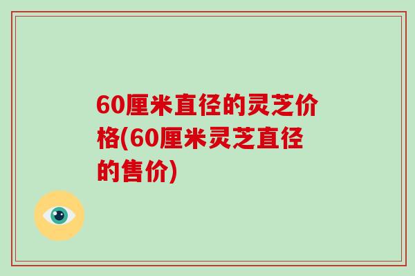 60厘米直径的灵芝价格(60厘米灵芝直径的售价)