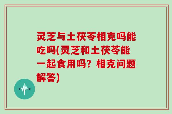 灵芝与土茯苓相克吗能吃吗(灵芝和土茯苓能一起食用吗？相克问题解答)