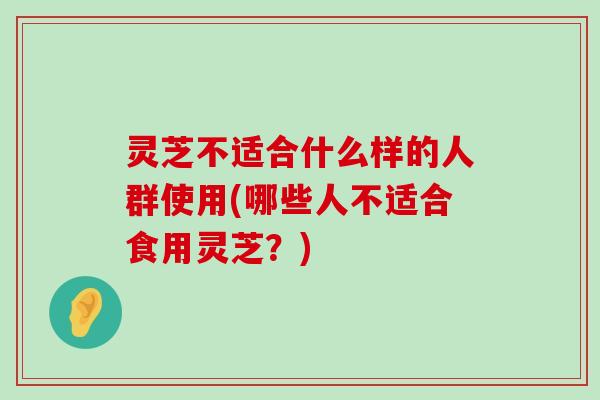 灵芝不适合什么样的人群使用(哪些人不适合食用灵芝？)