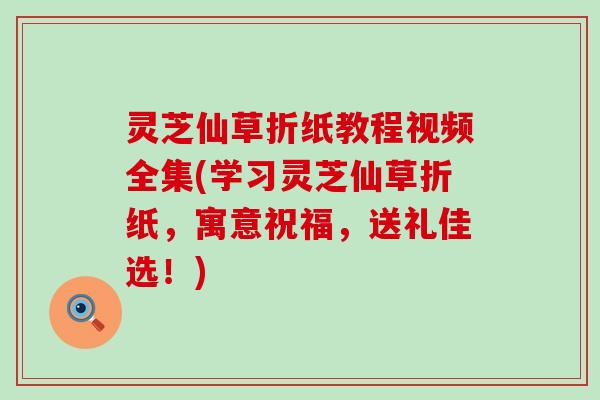 灵芝仙草折纸教程视频全集(学习灵芝仙草折纸，寓意祝福，送礼佳选！)