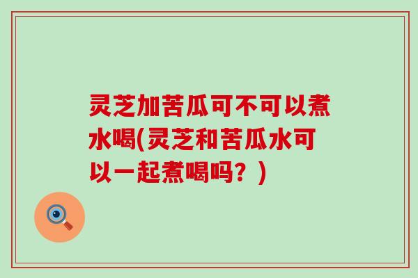 灵芝加苦瓜可不可以煮水喝(灵芝和苦瓜水可以一起煮喝吗？)