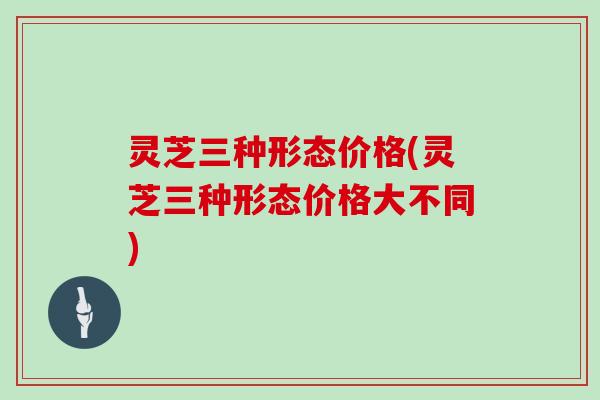 灵芝三种形态价格(灵芝三种形态价格大不同)