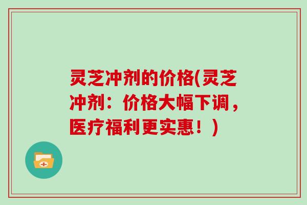 灵芝冲剂的价格(灵芝冲剂：价格大幅下调，医疗福利更实惠！)