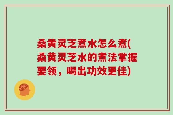 桑黄灵芝煮水怎么煮(桑黄灵芝水的煮法掌握要领，喝出功效更佳)