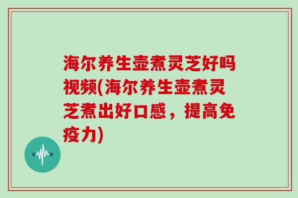 海尔养生壶煮灵芝好吗视频(海尔养生壶煮灵芝煮出好口感，提高免疫力)