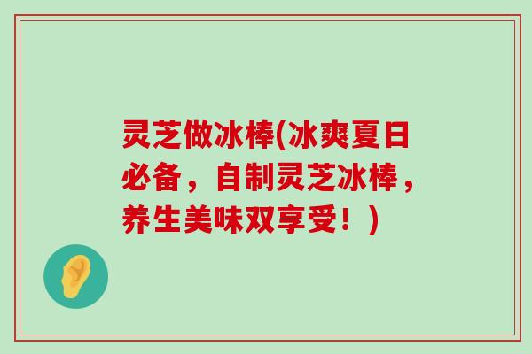 灵芝做冰棒(冰爽夏日必备，自制灵芝冰棒，养生美味双享受！)