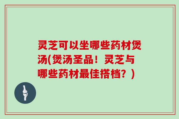 灵芝可以坐哪些药材煲汤(煲汤圣品！灵芝与哪些药材佳搭档？)