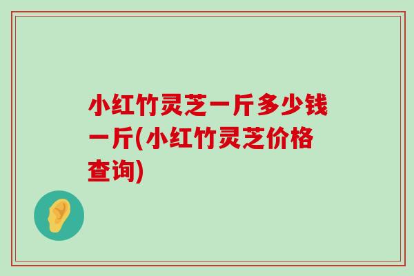 小红竹灵芝一斤多少钱一斤(小红竹灵芝价格查询)