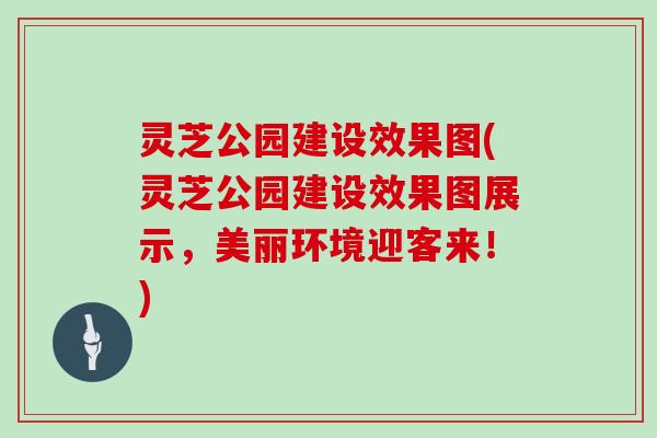 灵芝公园建设效果图(灵芝公园建设效果图展示，美丽环境迎客来！)