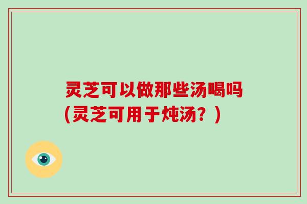 灵芝可以做那些汤喝吗(灵芝可用于炖汤？)