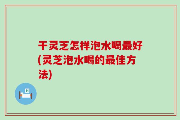 干灵芝怎样泡水喝好(灵芝泡水喝的佳方法)