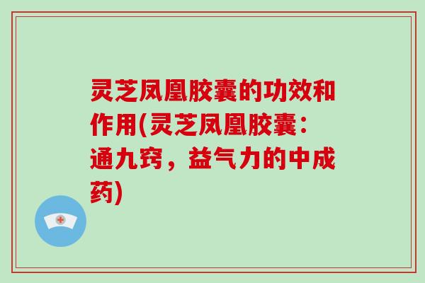 灵芝凤凰胶囊的功效和作用(灵芝凤凰胶囊：通九窍，益气力的中成药)