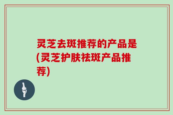 灵芝去斑推荐的产品是(灵芝护肤祛斑产品推荐)