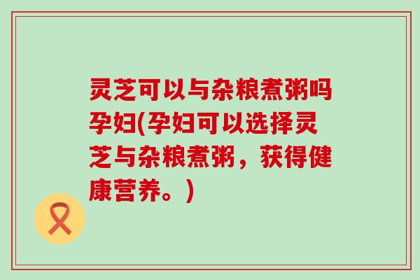 灵芝可以与杂粮煮粥吗孕妇(孕妇可以选择灵芝与杂粮煮粥，获得健康营养。)