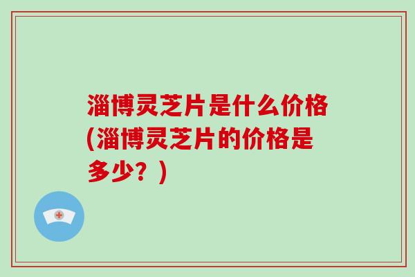 淄博灵芝片是什么价格(淄博灵芝片的价格是多少？)