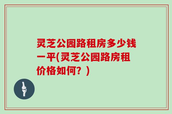 灵芝公园路租房多少钱一平(灵芝公园路房租价格如何？)