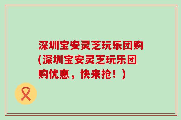 深圳宝安灵芝玩乐团购(深圳宝安灵芝玩乐团购优惠，快来抢！)