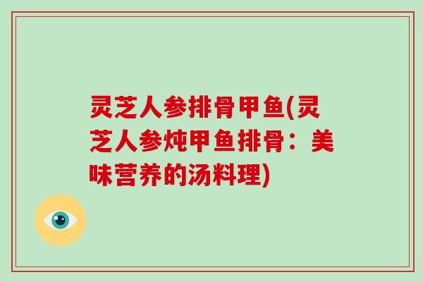 灵芝人参排骨甲鱼(灵芝人参炖甲鱼排骨：美味营养的汤料理)