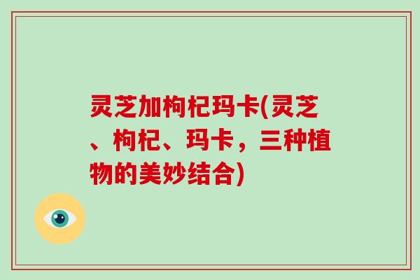 灵芝加枸杞玛卡(灵芝、枸杞、玛卡，三种植物的美妙结合)