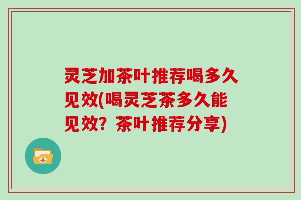 灵芝加茶叶推荐喝多久见效(喝灵芝茶多久能见效？茶叶推荐分享)