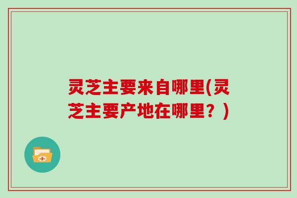 灵芝主要来自哪里(灵芝主要产地在哪里？)