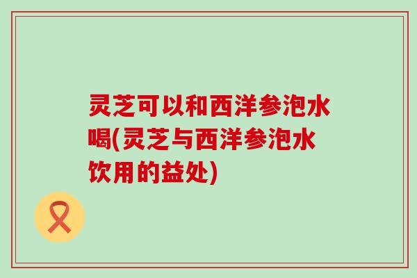 灵芝可以和西洋参泡水喝(灵芝与西洋参泡水饮用的益处)