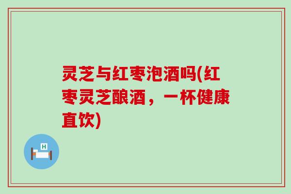 灵芝与红枣泡酒吗(红枣灵芝酿酒，一杯健康直饮)